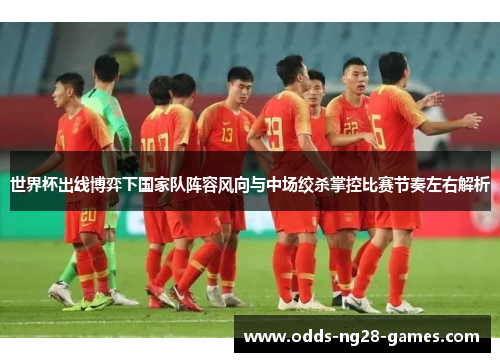 世界杯出线博弈下国家队阵容风向与中场绞杀掌控比赛节奏左右解析